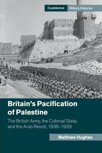 Britain's Pacification of Palestine: The British Army, the Colonial State, and the Arab Revolt, 1936-1939