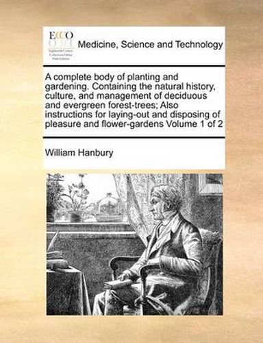 Cover image for A Complete Body of Planting and Gardening. Containing the Natural History, Culture, and Management of Deciduous and Evergreen Forest-Trees; Also Instructions for Laying-Out and Disposing of Pleasure and Flower-Gardens Volume 1 of 2