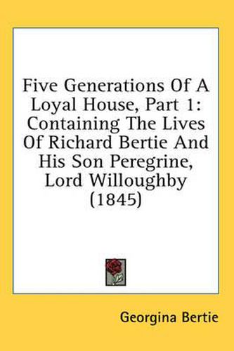 Cover image for Five Generations of a Loyal House, Part 1: Containing the Lives of Richard Bertie and His Son Peregrine, Lord Willoughby (1845)