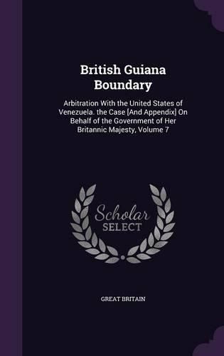 Cover image for British Guiana Boundary: Arbitration with the United States of Venezuela. the Case [And Appendix] on Behalf of the Government of Her Britannic Majesty, Volume 7