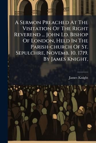 Cover image for A Sermon Preached at the Visitation of the Right Reverend ... John LD. Bishop of London, Held in the Parish-Church of St. Sepulchre, Novemb. 10. 1719. by James Knight, ...