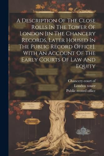 A Description Of The Close Rolls In The Tower Of London [in The Chancery Records, Later Housed In The Public Record Office]. With An Account Of The Early Courts Of Law And Equity