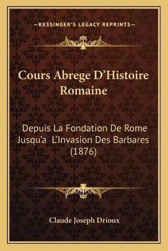 Cours Abrege D'Histoire Romaine: Depuis La Fondation de Rome Jusqu'a L'Invasion Des Barbares (1876)