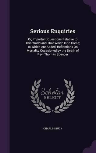 Serious Enquiries: Or, Important Questions Relative to This World and That Which Is to Come; To Which Are Added, Reflections on Mortality Occasioned by the Death of REV. Thomas Spencer