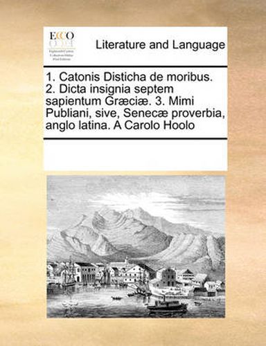 Cover image for 1. Catonis Disticha de Moribus. 2. Dicta Insignia Septem Sapientum Graeciae. 3. Mimi Publiani, Sive, Senecae Proverbia, Anglo Latina. a Carolo Hoolo