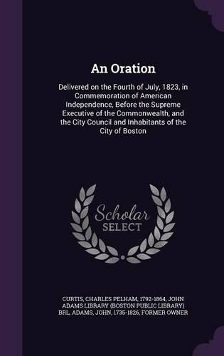 Cover image for An Oration: Delivered on the Fourth of July, 1823, in Commemoration of American Independence, Before the Supreme Executive of the Commonwealth, and the City Council and Inhabitants of the City of Boston