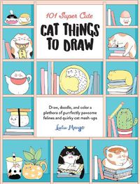 Cover image for 101 Super Cute Cat Things to Draw: Draw, doodle, and color a plethora of purrfectly pawsome felines and quirky cat mash-ups