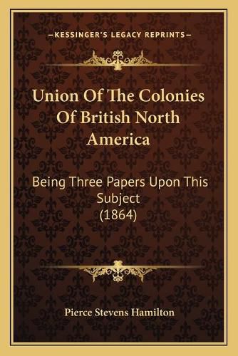 Union of the Colonies of British North America: Being Three Papers Upon This Subject (1864)