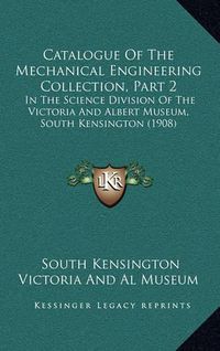 Cover image for Catalogue of the Mechanical Engineering Collection, Part 2: In the Science Division of the Victoria and Albert Museum, South Kensington (1908)