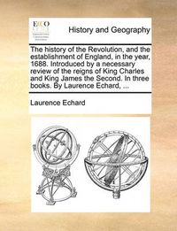 Cover image for The History of the Revolution, and the Establishment of England, in the Year, 1688. Introduced by a Necessary Review of the Reigns of King Charles and King James the Second. in Three Books. by Laurence Echard, ...