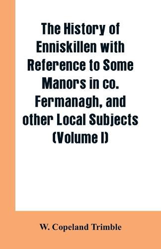 Cover image for The history of Enniskillen with reference to some manors in co. Fermanagh, and other local subjects (Volume I)