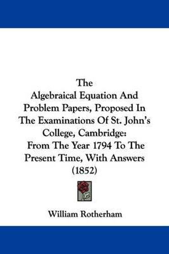 Cover image for The Algebraical Equation and Problem Papers, Proposed in the Examinations of St. John's College, Cambridge: From the Year 1794 to the Present Time, with Answers (1852)