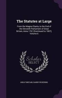 Cover image for The Statutes at Large: From the Magna Charta, to the End of the Eleventh Parliament of Great Britain, Anno 1761 [Continued to 1807], Volume 6