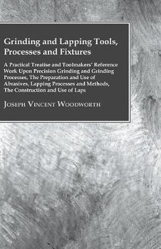 Cover image for Grinding And Lapping Tools, Processes And Fixtures - A Practical Treatise And Toolmakes Reference Work Upon Precision Grinding And Grinding Processes, The Preparation And Use Of Abrasives, Lapping Processes And Methods, The Construction And Use Of Laps