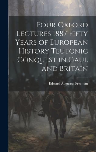 Cover image for Four Oxford Lectures 1887 Fifty Years of European History Teutonic Conquest in Gaul and Britain