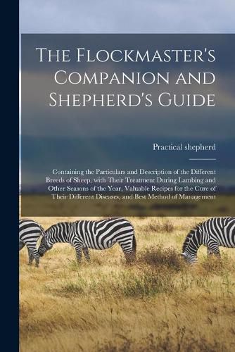 Cover image for The Flockmaster's Companion and Shepherd's Guide: Containing the Particulars and Description of the Different Breeds of Sheep, With Their Treatment During Lambing and Other Seasons of the Year, Valuable Recipes for the Cure of Their Different...