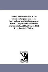 Cover image for Report on the Resources of the United States Presented to the International Statistical Congress at Berlin ... Report in Relation to the International ... at Hamburg in 1862. by ... Joseph A. Wright.