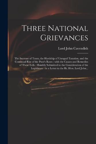 Cover image for Three National Grievances: the Increase of Taxes, the Hardship of Unequal Taxation, and the Continual Rise of the Poor's Rates: With the Causes and Remedies of These Evils: Humbly Submitted to the Consideration of the Legislature: in a Letter To...