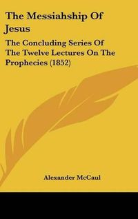 Cover image for The Messiahship of Jesus: The Concluding Series of the Twelve Lectures on the Prophecies (1852)