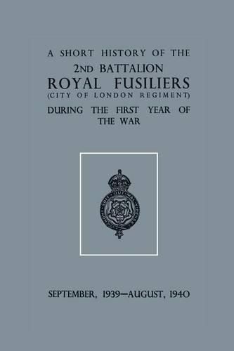 Cover image for A Short History of the 2nd Bn. Royal Fusiliers (City of London Regiment) During the First Year of the War, September 1939 - August 1940