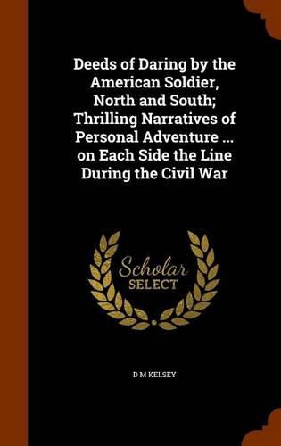 Deeds of Daring by the American Soldier, North and South; Thrilling Narratives of Personal Adventure ... on Each Side the Line During the Civil War