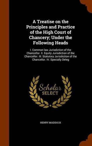 A Treatise on the Principles and Practice of the High Court of Chancery; Under the Following Heads