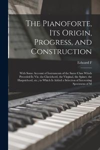 Cover image for The Pianoforte, its Origin, Progress, and Construction; With Some Account of Instruments of the Same Class Which Preceded it; viz. the Clavichord, the Virginal, the Spinet, the Harpsichord, etc.; to Which is Added a Selection of Interesting Specimens of M