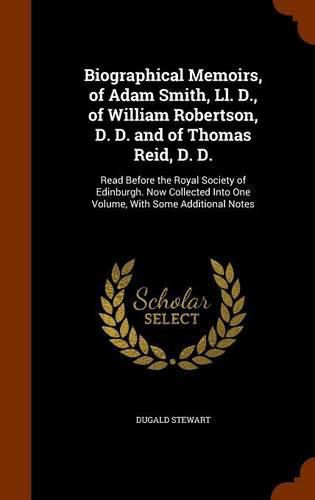 Biographical Memoirs, of Adam Smith, LL. D., of William Robertson, D. D. and of Thomas Reid, D. D.: Read Before the Royal Society of Edinburgh. Now Collected Into One Volume, with Some Additional Notes