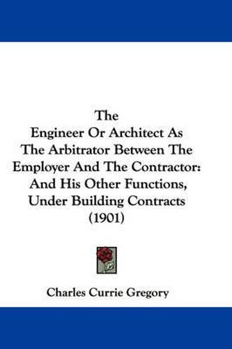 Cover image for The Engineer or Architect as the Arbitrator Between the Employer and the Contractor: And His Other Functions, Under Building Contracts (1901)