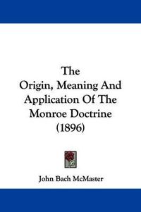 Cover image for The Origin, Meaning and Application of the Monroe Doctrine (1896)