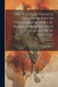 Cover image for The Works of Francis Bacon, Baron of Verulam, Viscount St. Alban, and Lord High Chancellor of England; Volume 10