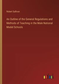 Cover image for An Outline of the General Regulations and Methods of Teaching in the Male National Model Schools
