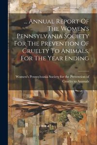 Cover image for ... Annual Report Of The Women's Pennsylvania Society For The Prevention Of Cruelty To Animals, For The Year Ending