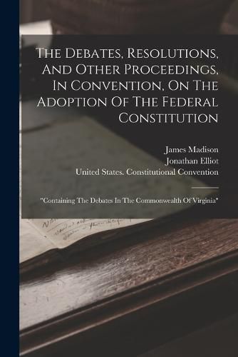 The Debates, Resolutions, And Other Proceedings, In Convention, On The Adoption Of The Federal Constitution