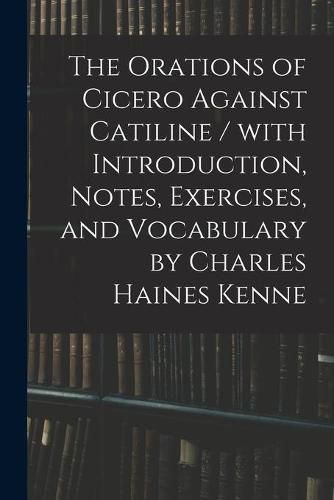 Cover image for The Orations of Cicero Against Catiline / With Introduction, Notes, Exercises, and Vocabulary by Charles Haines Kenne