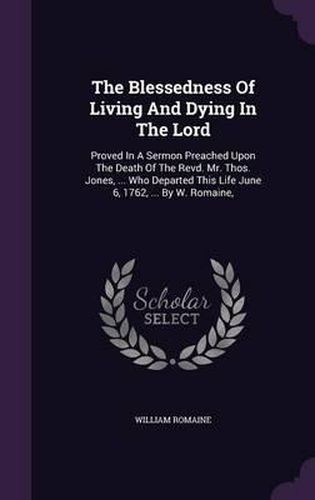 The Blessedness of Living and Dying in the Lord: Proved in a Sermon Preached Upon the Death of the Revd. Mr. Thos. Jones, ... Who Departed This Life June 6, 1762, ... by W. Romaine,