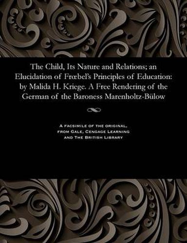 Cover image for The Child, Its Nature and Relations; An Elucidation of Froebel's Principles of Education: By Malida H. Kriege. a Free Rendering of the German of the Baroness Marenholtz-B low