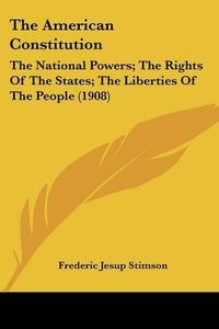 Cover image for The American Constitution: The National Powers; The Rights of the States; The Liberties of the People (1908)