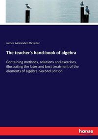 Cover image for The teacher's hand-book of algebra: Containing methods, solutions and exercises, illustrating the lates and best treatment of the elements of algebra. Second Edition