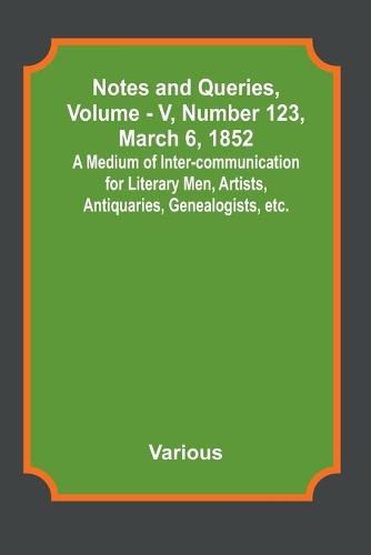 Notes and Queries, Vol. V, Number 123, March 6, 1852; A Medium of Inter-communication for Literary Men, Artists, Antiquaries, Genealogists, etc.