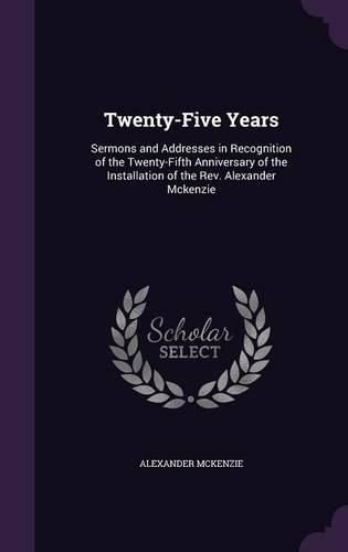 Cover image for Twenty-Five Years: Sermons and Addresses in Recognition of the Twenty-Fifth Anniversary of the Installation of the REV. Alexander McKenzie