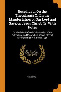 Cover image for Eusebius ... on the Theophania or Divine Manifestation of Our Lord and Saviour Jesus Christ, Tr. with Notes: To Which Is Prefixed a Vindication of the Orthodoxy, and Prophetical Views, of That Distinguished Writer, by S. Lee