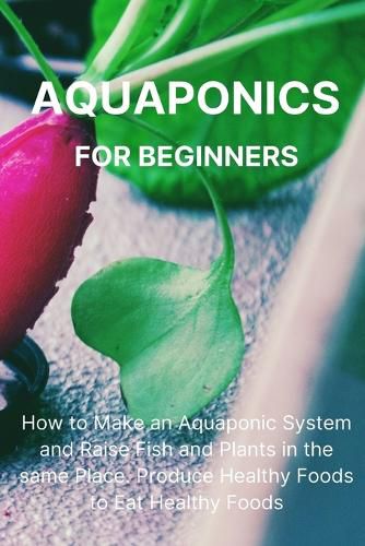 Cover image for Aquaponics for Beginners: How to Make an Aquaponic System and Raise Fish and Plants in the same Place. Produce Healthy Foods to Eat Healthy Foods.