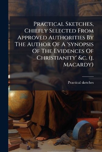 Cover image for Practical Sketches, Chiefly Selected from Approved Authorities by the Author of a 'Synopsis of the Evidences of Christianity' &C. (J. Macardy).