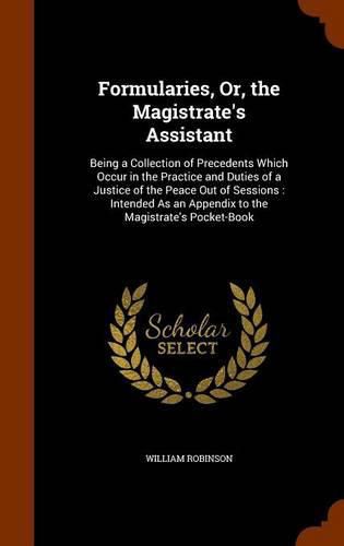 Formularies, Or, the Magistrate's Assistant: Being a Collection of Precedents Which Occur in the Practice and Duties of a Justice of the Peace Out of Sessions: Intended as an Appendix to the Magistrate's Pocket-Book