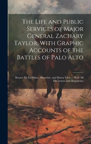 Cover image for The Life and Public Services of Major General Zachary Taylor, With Graphic Accounts of the Battles of Palo Alto; Resaca De La Palma; Monterey, and Buena Vista ... With All His Letters and Despatches