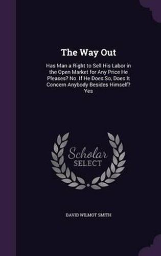 Cover image for The Way Out: Has Man a Right to Sell His Labor in the Open Market for Any Price He Pleases? No. If He Does So, Does It Concern Anybody Besides Himself? Yes