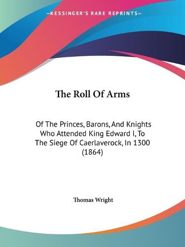 Cover image for The Roll Of Arms: Of The Princes, Barons, And Knights Who Attended King Edward I, To The Siege Of Caerlaverock, In 1300 (1864)