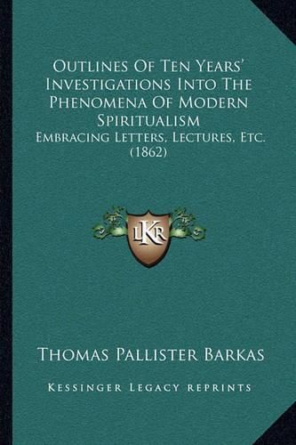 Cover image for Outlines of Ten Years' Investigations Into the Phenomena of Modern Spiritualism: Embracing Letters, Lectures, Etc. (1862)