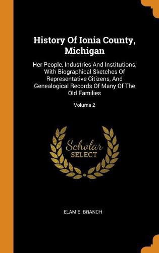 Cover image for History of Ionia County, Michigan: Her People, Industries and Institutions, with Biographical Sketches of Representative Citizens, and Genealogical Records of Many of the Old Families; Volume 2